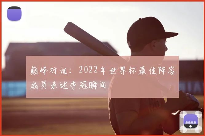 巅峰对话:2022年世界杯最佳阵容成员亲述夺冠瞬间