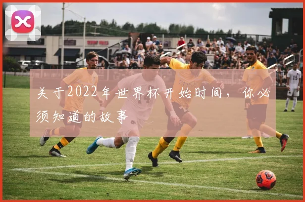 关于2022年世界杯开始时间，你必须知道的故事