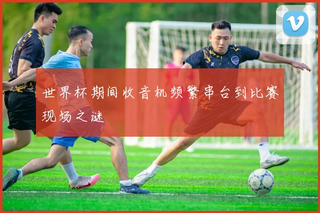 世界杯期间收音机频繁串台到比赛现场之谜