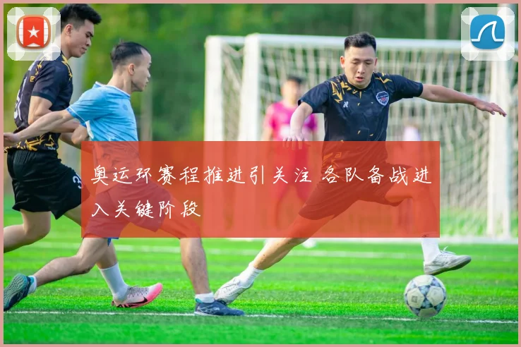 奥运环赛程推进引关注 各队备战进入关键阶段