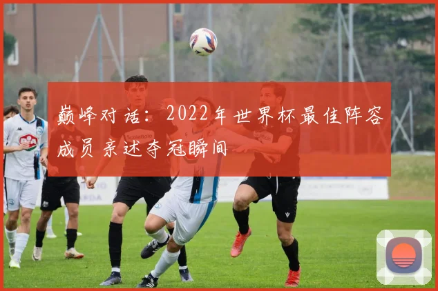 巅峰对话：2022年世界杯最佳阵容成员亲述夺冠瞬间