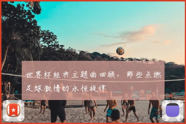 世界杯经典主题曲回顾,那些点燃足球激情的永恒旋律