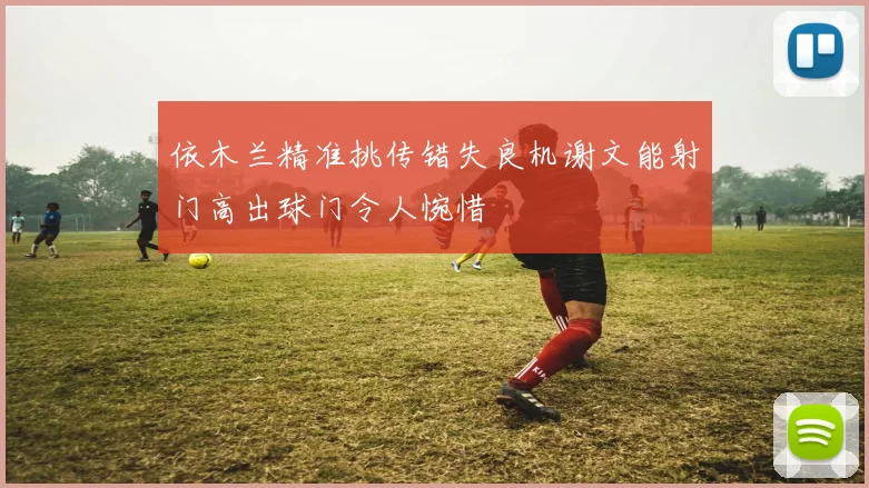 依木兰精准挑传错失良机谢文能射门高出球门令人惋惜