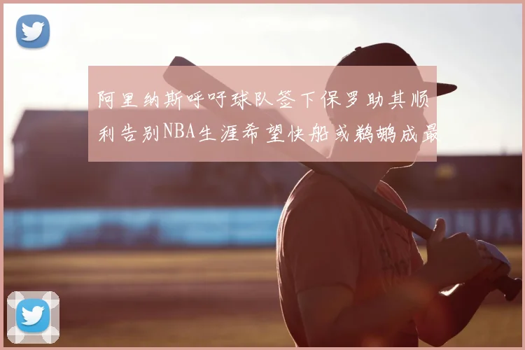 阿里纳斯呼吁球队签下保罗助其顺利告别NBA生涯希望快船或鹈鹕成最佳选择