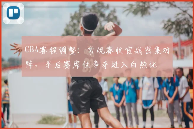 CBA赛程调整：常规赛收官战密集对阵，季后赛席位争夺进入白热化