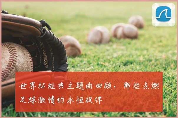 世界杯经典主题曲回顾,那些点燃足球激情的永恒旋律