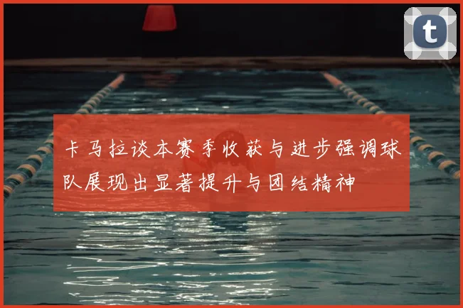 卡马拉谈本赛季收获与进步强调球队展现出显著提升与团结精神