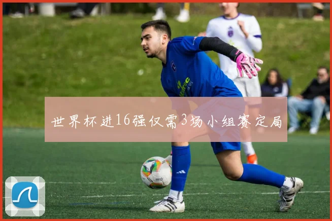 世界杯进16强仅需3场小组赛定局