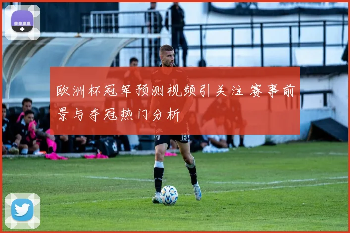 欧洲杯冠军预测视频引关注 赛事前景与夺冠热门分析