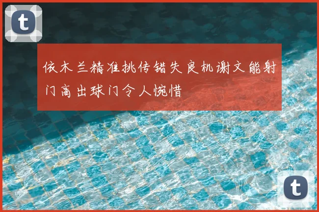 依木兰精准挑传错失良机谢文能射门高出球门令人惋惜