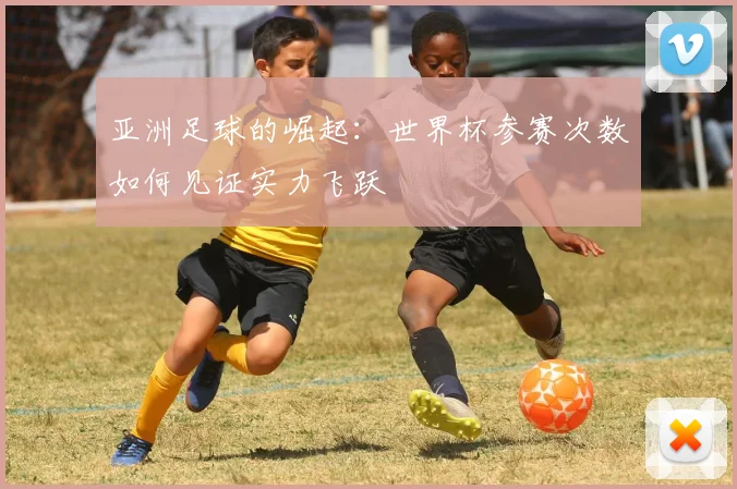 亚洲足球的崛起：世界杯参赛次数如何见证实力飞跃