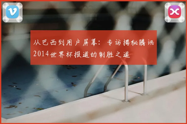 从巴西到用户屏幕：专访揭秘腾讯2014世界杯报道的制胜之道