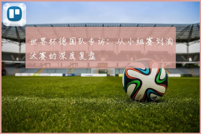 世界杯德国队专访:从小组赛到淘汰赛的深度复盘