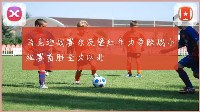 马竞迎战赛尔茨堡红牛力争欧战小组赛首胜全力以赴