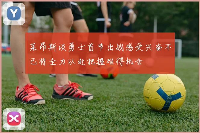 莱昂斯谈勇士首节出战感受兴奋不已将全力以赴把握难得机会