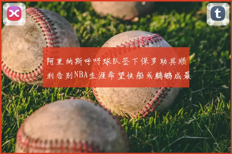 阿里纳斯呼吁球队签下保罗助其顺利告别NBA生涯希望快船或鹈鹕成最佳选择