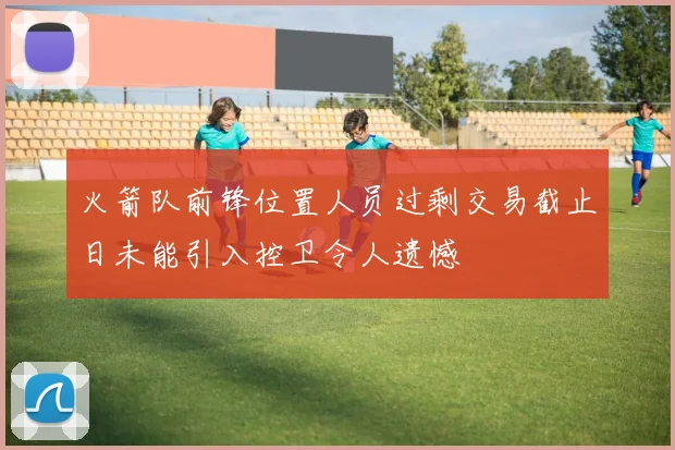 火箭队前锋位置人员过剩交易截止日未能引入控卫令人遗憾