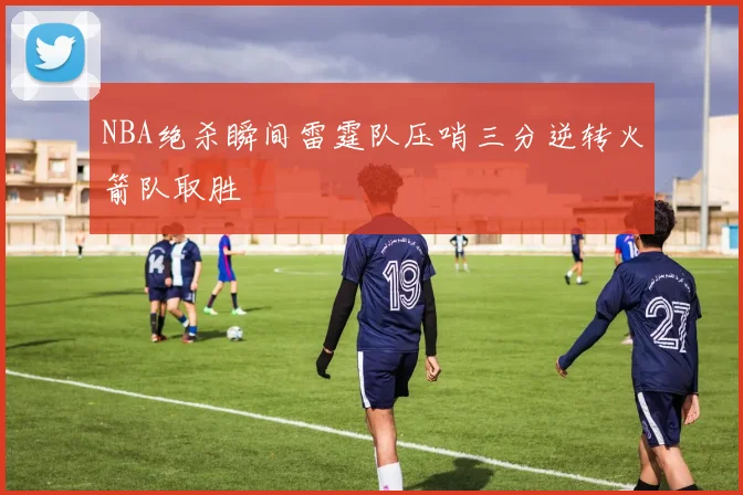 NBA绝杀瞬间雷霆队压哨三分逆转火箭队取胜