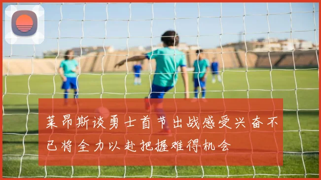 莱昂斯谈勇士首节出战感受兴奋不已将全力以赴把握难得机会