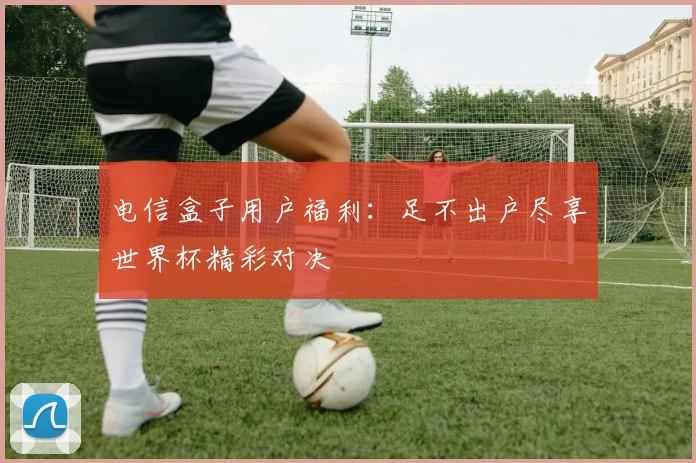 电信盒子用户福利：足不出户尽享世界杯精彩对决