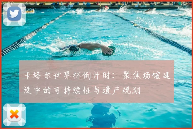卡塔尔世界杯倒计时:聚焦场馆建设中的可持续性与遗产规划