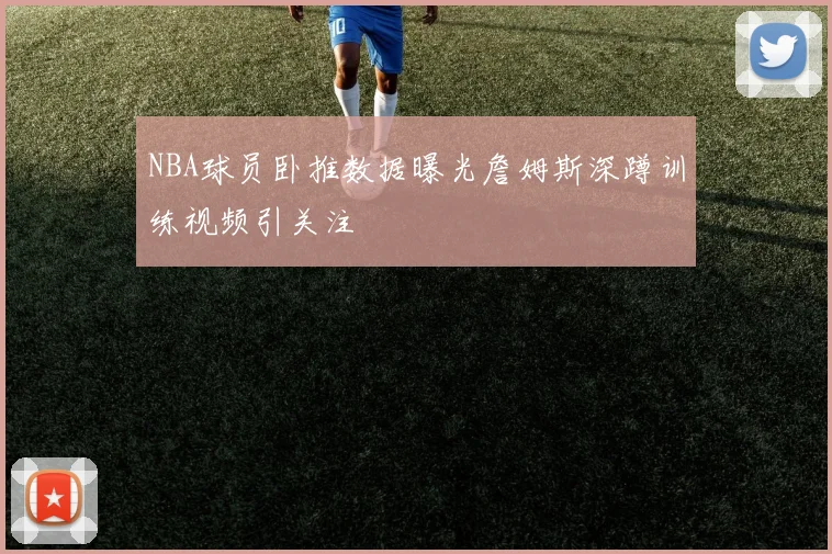 NBA球员卧推数据曝光詹姆斯深蹲训练视频引关注