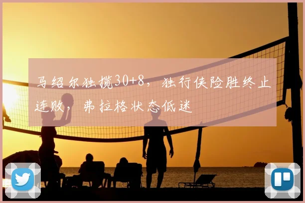 马绍尔独揽30+8，独行侠险胜终止连败，弗拉格状态低迷