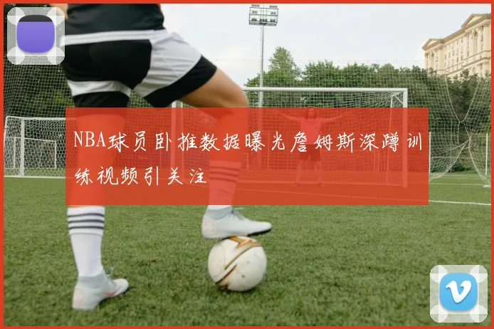 NBA球员卧推数据曝光詹姆斯深蹲训练视频引关注