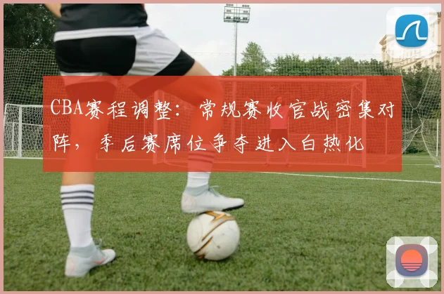 CBA赛程调整：常规赛收官战密集对阵，季后赛席位争夺进入白热化